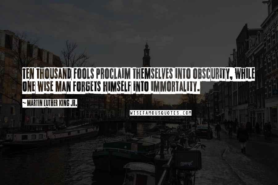 Martin Luther King Jr. Quotes: Ten thousand fools proclaim themselves into obscurity, while one wise man forgets himself into immortality.