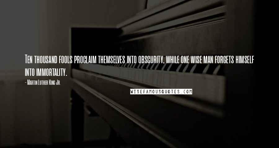 Martin Luther King Jr. Quotes: Ten thousand fools proclaim themselves into obscurity, while one wise man forgets himself into immortality.