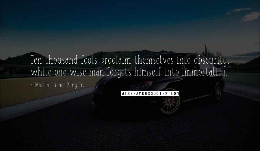 Martin Luther King Jr. Quotes: Ten thousand fools proclaim themselves into obscurity, while one wise man forgets himself into immortality.