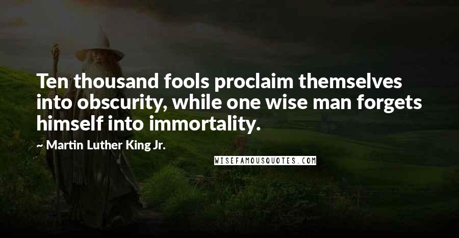 Martin Luther King Jr. Quotes: Ten thousand fools proclaim themselves into obscurity, while one wise man forgets himself into immortality.