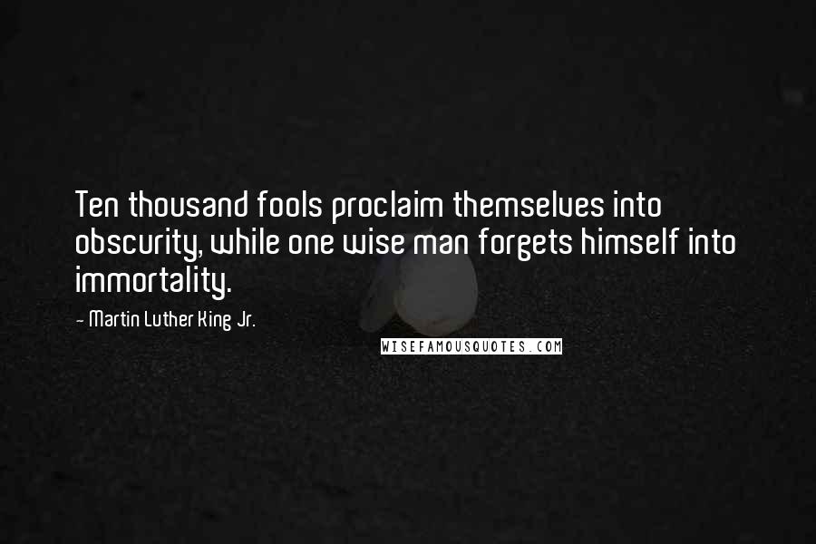 Martin Luther King Jr. Quotes: Ten thousand fools proclaim themselves into obscurity, while one wise man forgets himself into immortality.