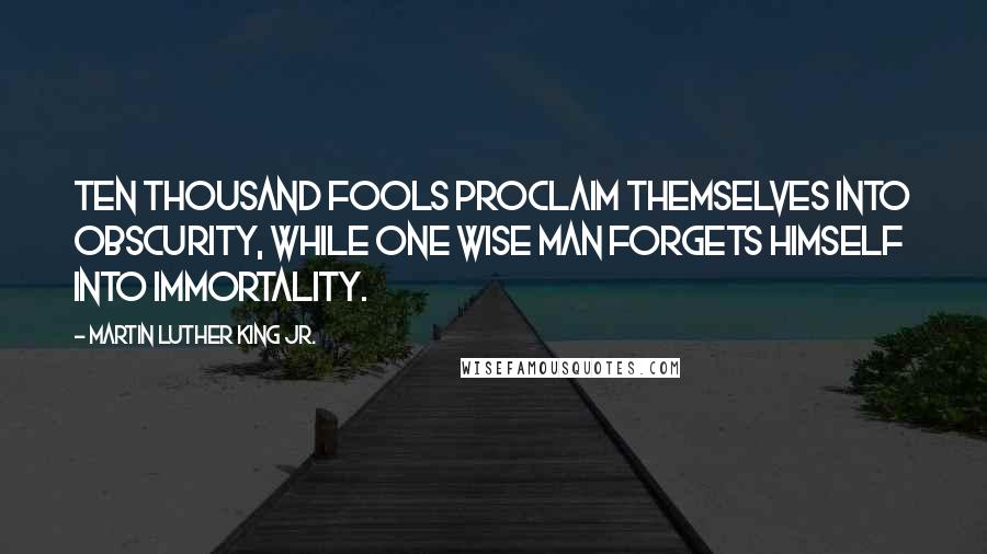 Martin Luther King Jr. Quotes: Ten thousand fools proclaim themselves into obscurity, while one wise man forgets himself into immortality.