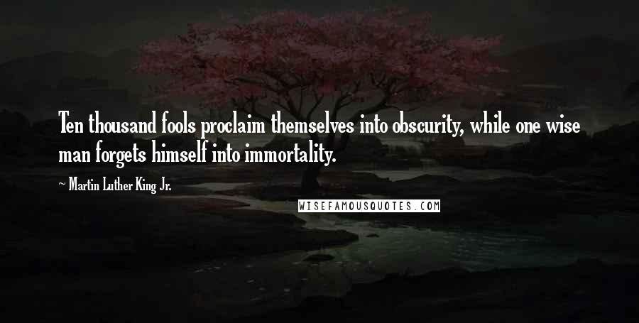 Martin Luther King Jr. Quotes: Ten thousand fools proclaim themselves into obscurity, while one wise man forgets himself into immortality.