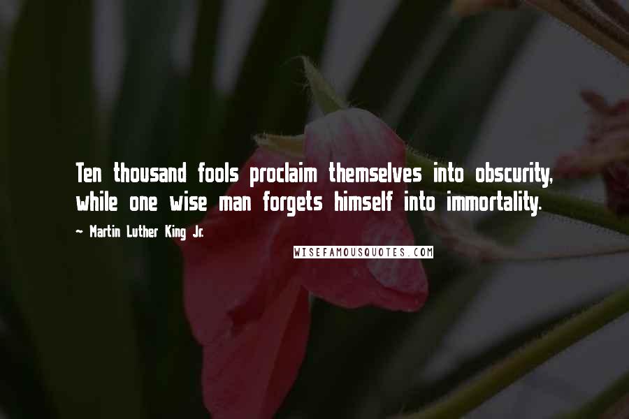 Martin Luther King Jr. Quotes: Ten thousand fools proclaim themselves into obscurity, while one wise man forgets himself into immortality.