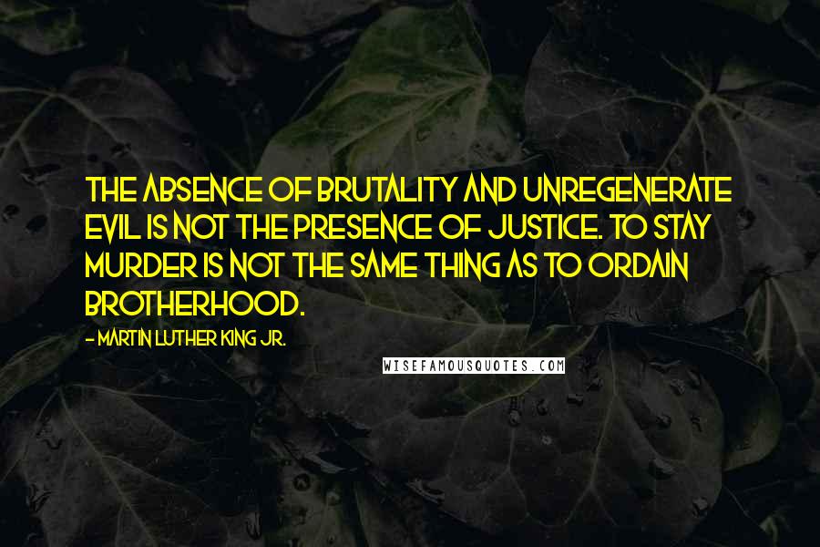 Martin Luther King Jr. Quotes: The absence of brutality and unregenerate evil is not the presence of justice. To stay murder is not the same thing as to ordain brotherhood.