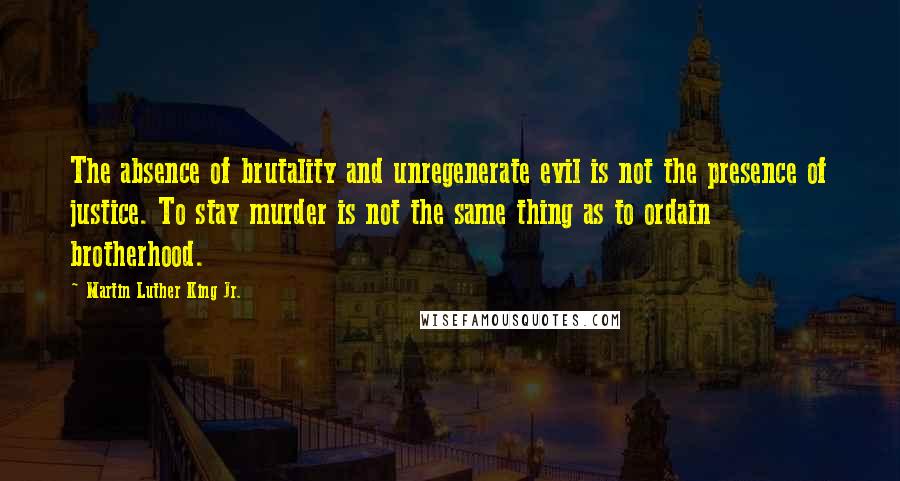 Martin Luther King Jr. Quotes: The absence of brutality and unregenerate evil is not the presence of justice. To stay murder is not the same thing as to ordain brotherhood.