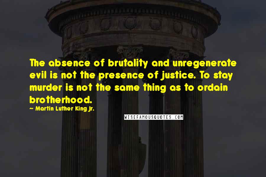 Martin Luther King Jr. Quotes: The absence of brutality and unregenerate evil is not the presence of justice. To stay murder is not the same thing as to ordain brotherhood.