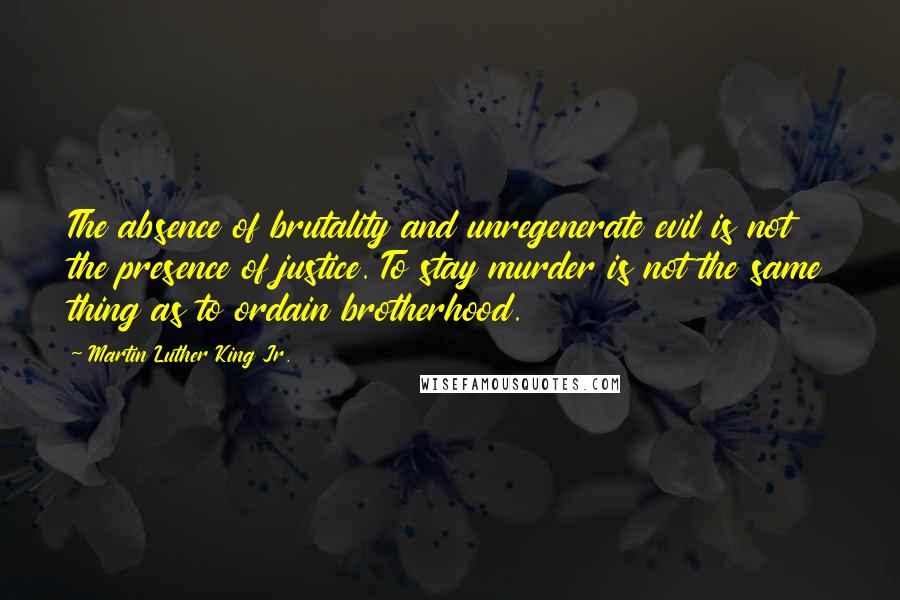 Martin Luther King Jr. Quotes: The absence of brutality and unregenerate evil is not the presence of justice. To stay murder is not the same thing as to ordain brotherhood.