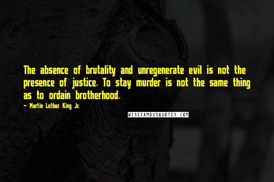 Martin Luther King Jr. Quotes: The absence of brutality and unregenerate evil is not the presence of justice. To stay murder is not the same thing as to ordain brotherhood.