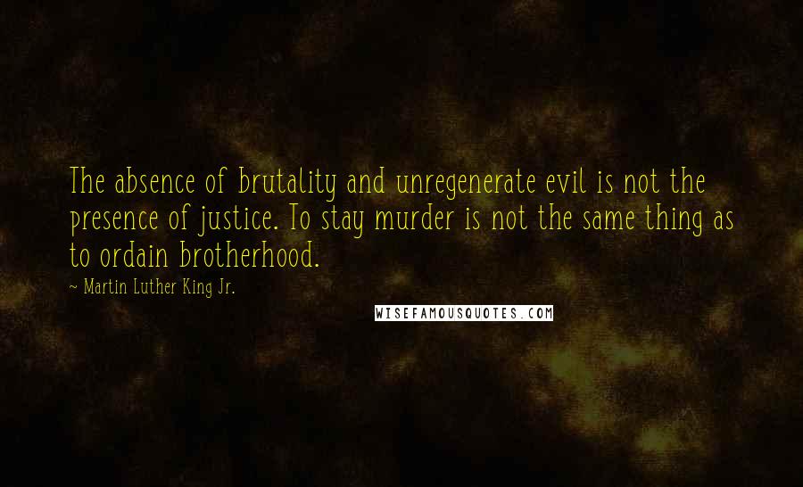 Martin Luther King Jr. Quotes: The absence of brutality and unregenerate evil is not the presence of justice. To stay murder is not the same thing as to ordain brotherhood.