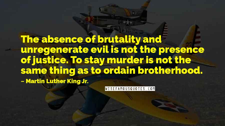 Martin Luther King Jr. Quotes: The absence of brutality and unregenerate evil is not the presence of justice. To stay murder is not the same thing as to ordain brotherhood.