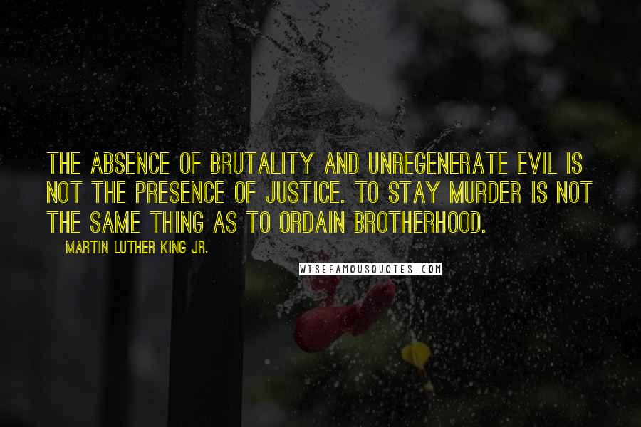 Martin Luther King Jr. Quotes: The absence of brutality and unregenerate evil is not the presence of justice. To stay murder is not the same thing as to ordain brotherhood.