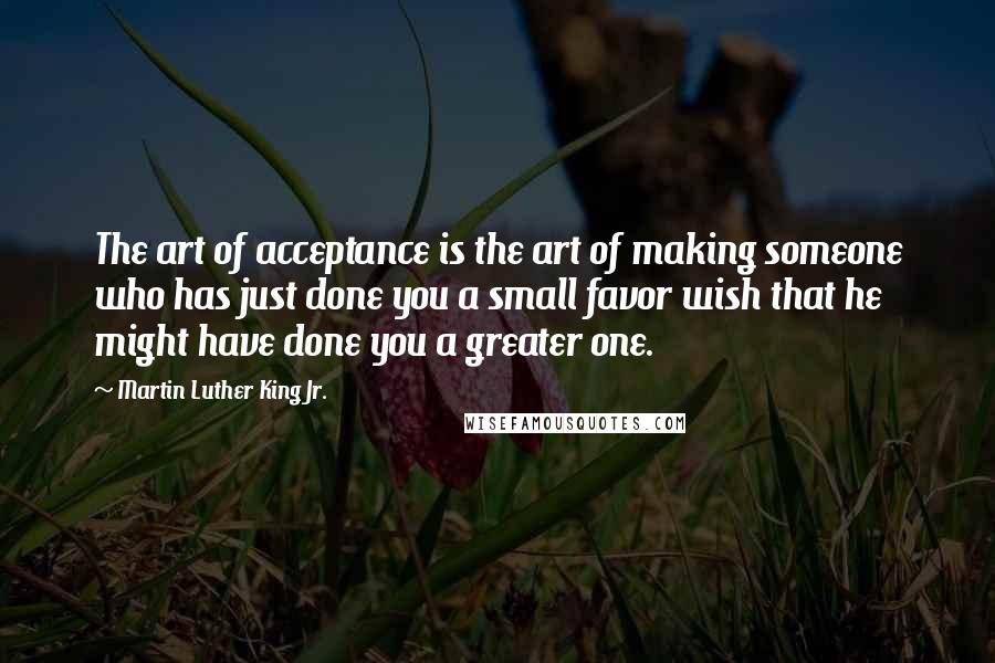 Martin Luther King Jr. Quotes: The art of acceptance is the art of making someone who has just done you a small favor wish that he might have done you a greater one.