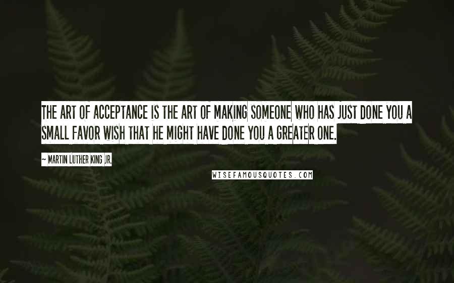 Martin Luther King Jr. Quotes: The art of acceptance is the art of making someone who has just done you a small favor wish that he might have done you a greater one.