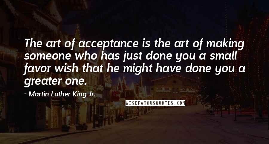 Martin Luther King Jr. Quotes: The art of acceptance is the art of making someone who has just done you a small favor wish that he might have done you a greater one.