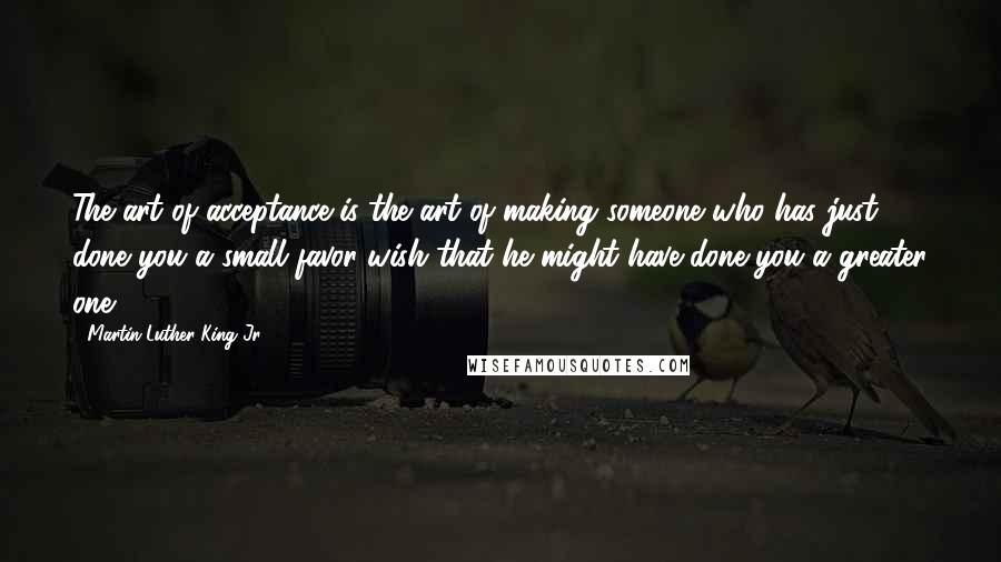 Martin Luther King Jr. Quotes: The art of acceptance is the art of making someone who has just done you a small favor wish that he might have done you a greater one.