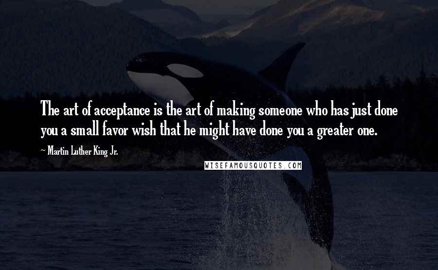 Martin Luther King Jr. Quotes: The art of acceptance is the art of making someone who has just done you a small favor wish that he might have done you a greater one.