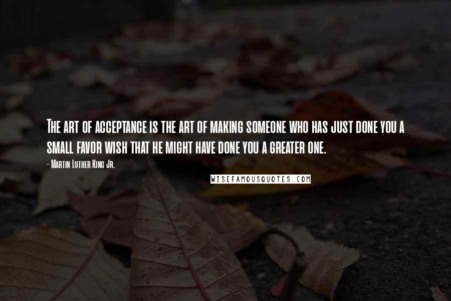 Martin Luther King Jr. Quotes: The art of acceptance is the art of making someone who has just done you a small favor wish that he might have done you a greater one.