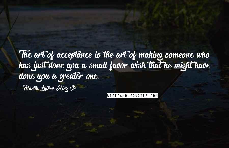 Martin Luther King Jr. Quotes: The art of acceptance is the art of making someone who has just done you a small favor wish that he might have done you a greater one.