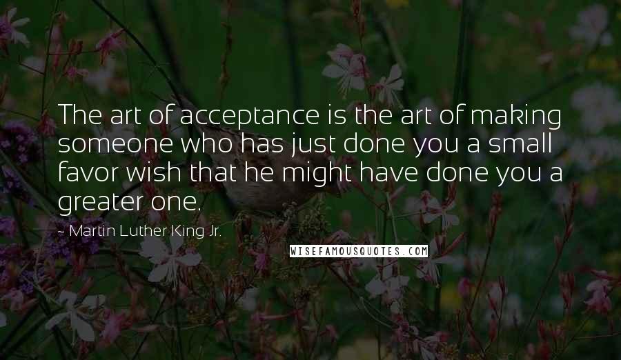 Martin Luther King Jr. Quotes: The art of acceptance is the art of making someone who has just done you a small favor wish that he might have done you a greater one.