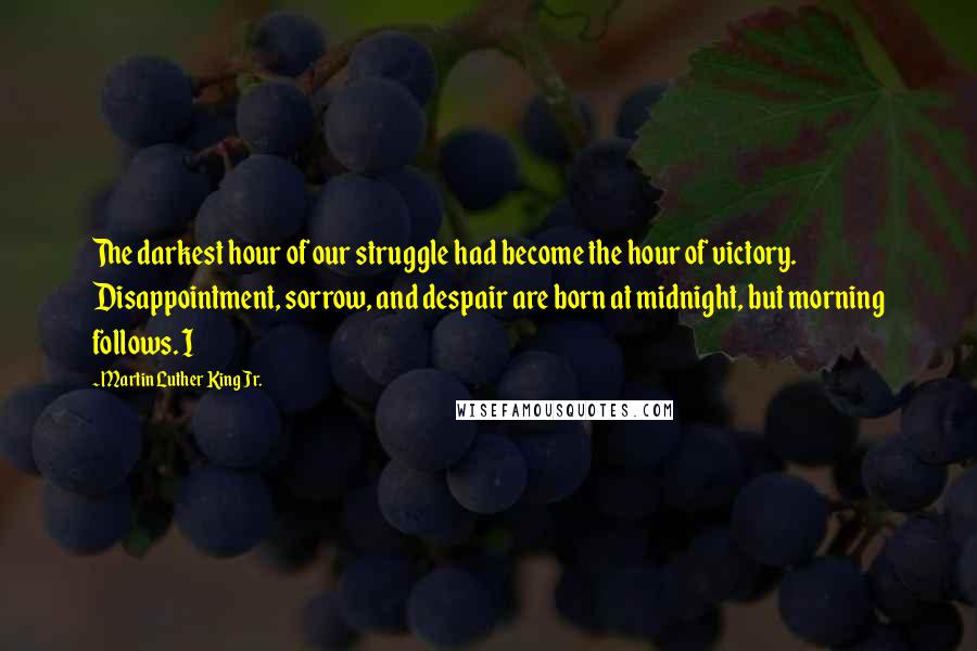 Martin Luther King Jr. Quotes: The darkest hour of our struggle had become the hour of victory. Disappointment, sorrow, and despair are born at midnight, but morning follows. I