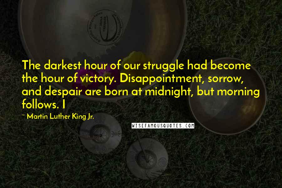 Martin Luther King Jr. Quotes: The darkest hour of our struggle had become the hour of victory. Disappointment, sorrow, and despair are born at midnight, but morning follows. I