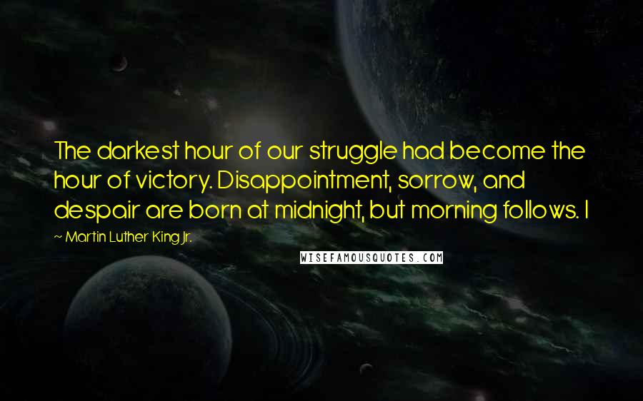 Martin Luther King Jr. Quotes: The darkest hour of our struggle had become the hour of victory. Disappointment, sorrow, and despair are born at midnight, but morning follows. I