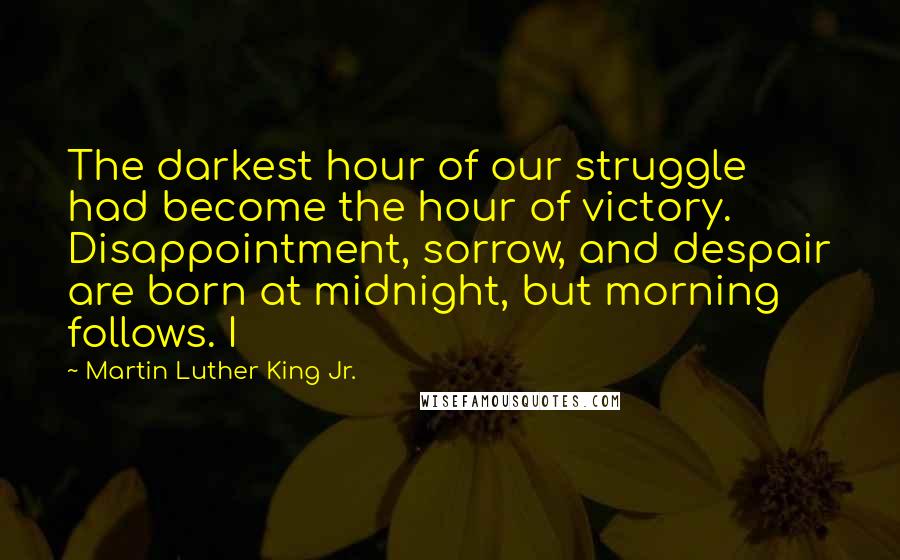 Martin Luther King Jr. Quotes: The darkest hour of our struggle had become the hour of victory. Disappointment, sorrow, and despair are born at midnight, but morning follows. I