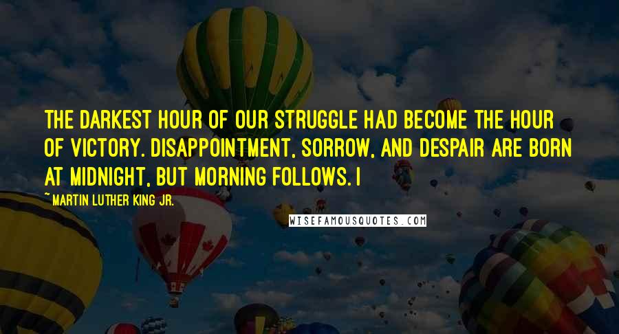 Martin Luther King Jr. Quotes: The darkest hour of our struggle had become the hour of victory. Disappointment, sorrow, and despair are born at midnight, but morning follows. I