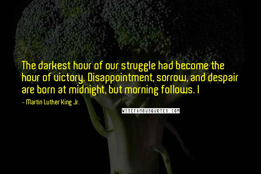 Martin Luther King Jr. Quotes: The darkest hour of our struggle had become the hour of victory. Disappointment, sorrow, and despair are born at midnight, but morning follows. I
