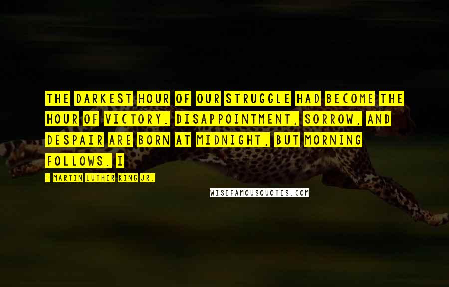 Martin Luther King Jr. Quotes: The darkest hour of our struggle had become the hour of victory. Disappointment, sorrow, and despair are born at midnight, but morning follows. I