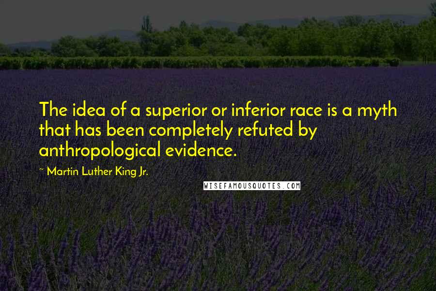 Martin Luther King Jr. Quotes: The idea of a superior or inferior race is a myth that has been completely refuted by anthropological evidence.