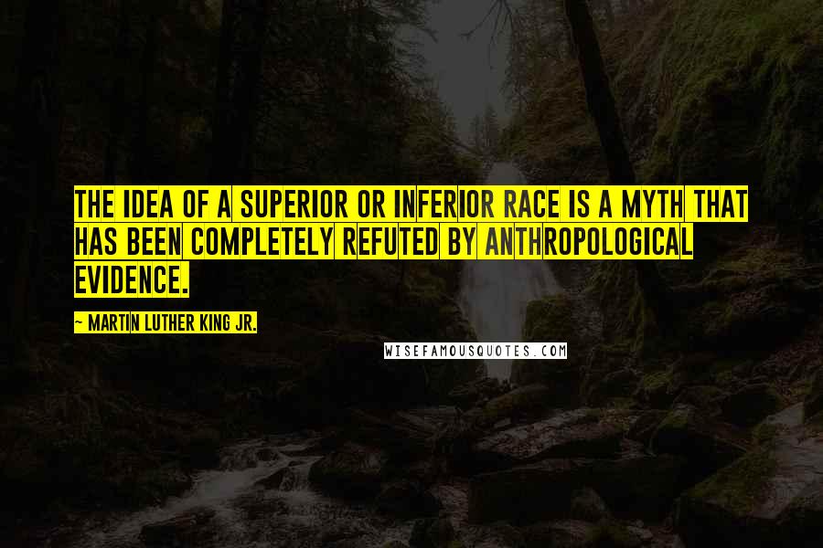 Martin Luther King Jr. Quotes: The idea of a superior or inferior race is a myth that has been completely refuted by anthropological evidence.