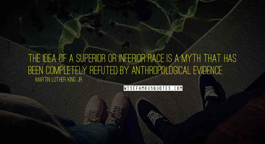 Martin Luther King Jr. Quotes: The idea of a superior or inferior race is a myth that has been completely refuted by anthropological evidence.