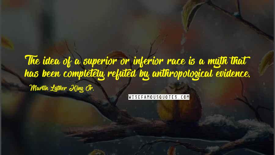 Martin Luther King Jr. Quotes: The idea of a superior or inferior race is a myth that has been completely refuted by anthropological evidence.