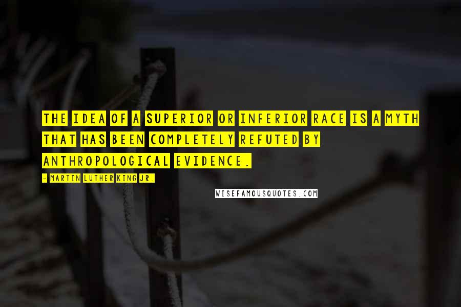 Martin Luther King Jr. Quotes: The idea of a superior or inferior race is a myth that has been completely refuted by anthropological evidence.