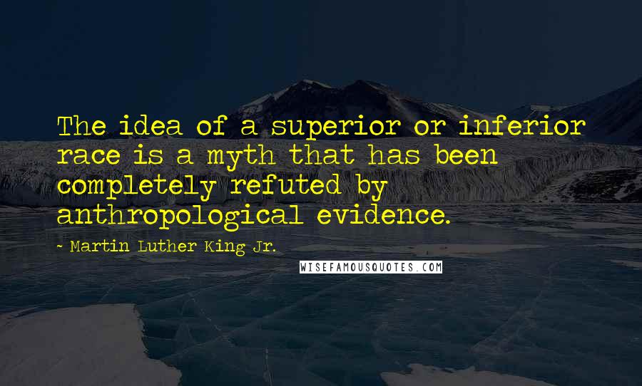 Martin Luther King Jr. Quotes: The idea of a superior or inferior race is a myth that has been completely refuted by anthropological evidence.