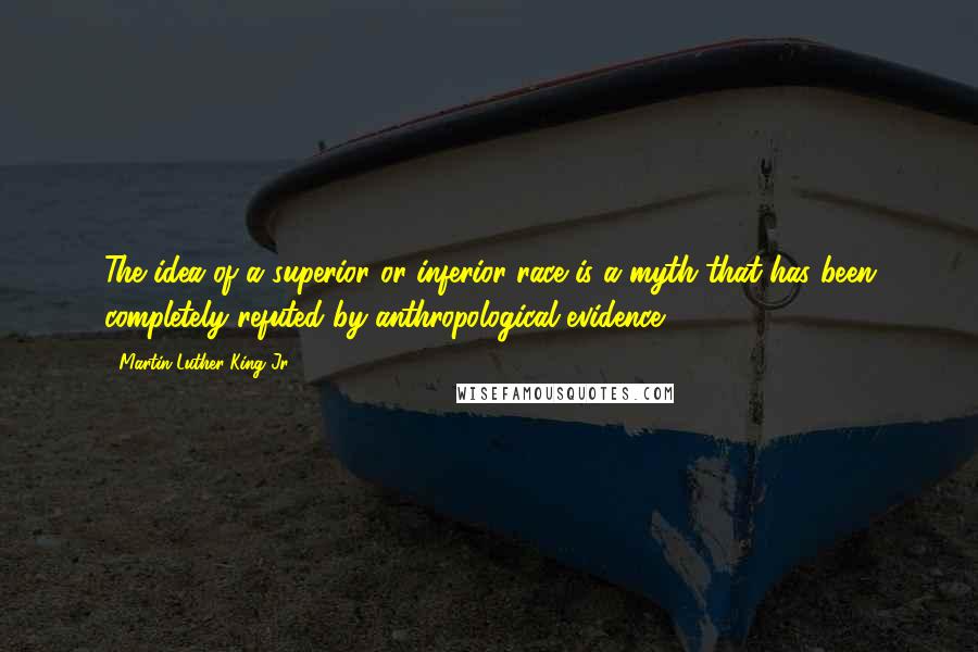 Martin Luther King Jr. Quotes: The idea of a superior or inferior race is a myth that has been completely refuted by anthropological evidence.