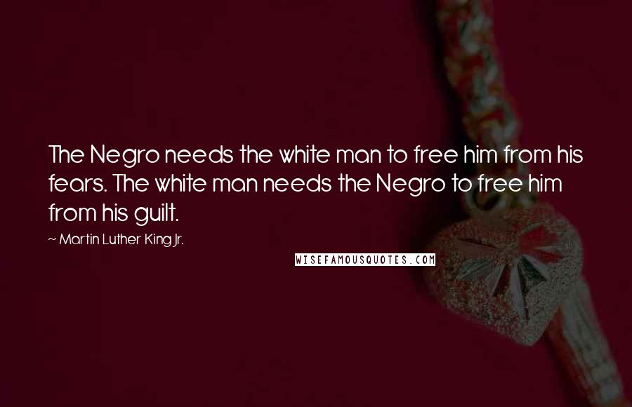 Martin Luther King Jr. Quotes: The Negro needs the white man to free him from his fears. The white man needs the Negro to free him from his guilt.