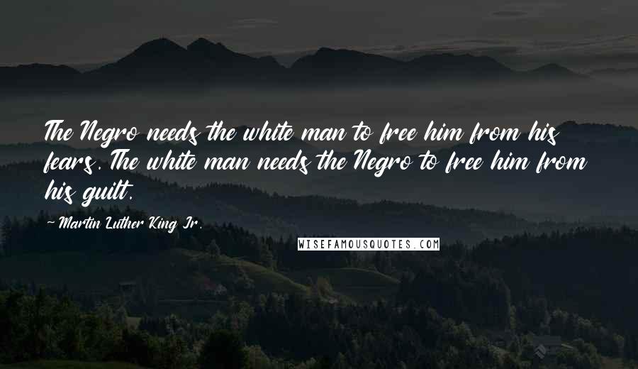 Martin Luther King Jr. Quotes: The Negro needs the white man to free him from his fears. The white man needs the Negro to free him from his guilt.