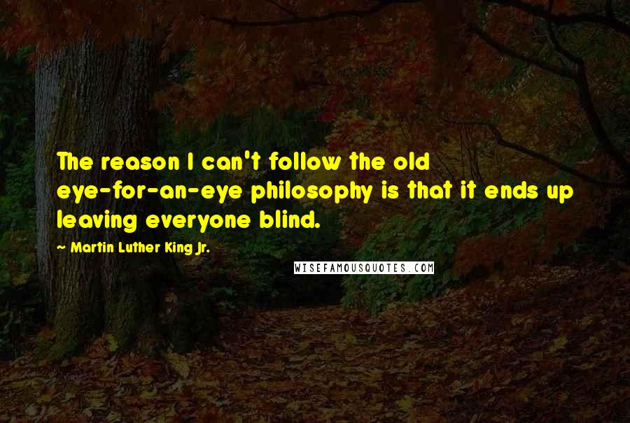 Martin Luther King Jr. Quotes: The reason I can't follow the old eye-for-an-eye philosophy is that it ends up leaving everyone blind.