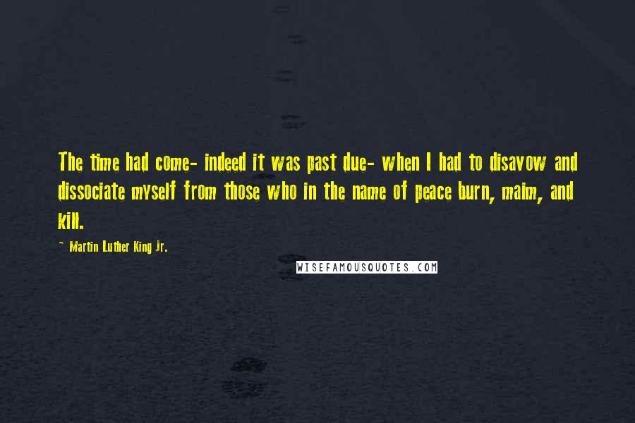 Martin Luther King Jr. Quotes: The time had come- indeed it was past due- when I had to disavow and dissociate myself from those who in the name of peace burn, maim, and kill.