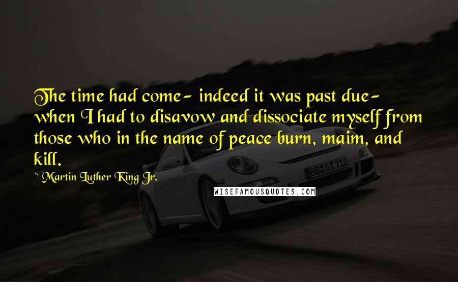 Martin Luther King Jr. Quotes: The time had come- indeed it was past due- when I had to disavow and dissociate myself from those who in the name of peace burn, maim, and kill.