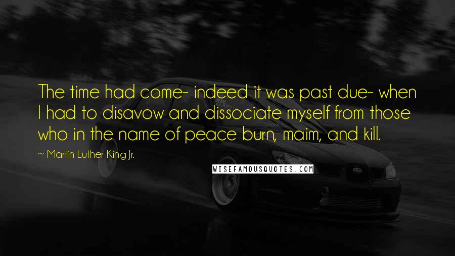 Martin Luther King Jr. Quotes: The time had come- indeed it was past due- when I had to disavow and dissociate myself from those who in the name of peace burn, maim, and kill.