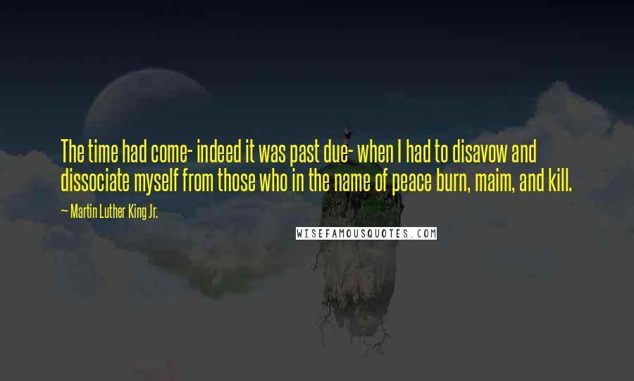 Martin Luther King Jr. Quotes: The time had come- indeed it was past due- when I had to disavow and dissociate myself from those who in the name of peace burn, maim, and kill.