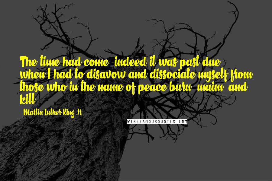 Martin Luther King Jr. Quotes: The time had come- indeed it was past due- when I had to disavow and dissociate myself from those who in the name of peace burn, maim, and kill.