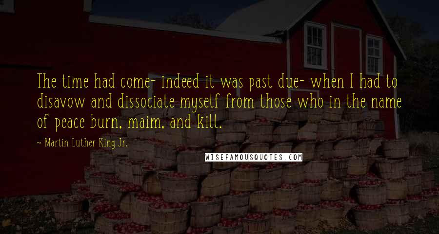 Martin Luther King Jr. Quotes: The time had come- indeed it was past due- when I had to disavow and dissociate myself from those who in the name of peace burn, maim, and kill.