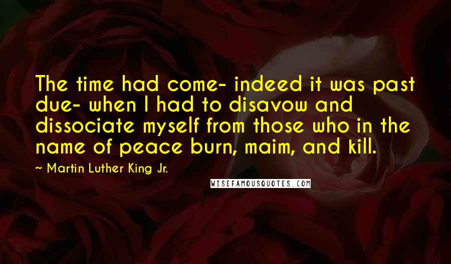 Martin Luther King Jr. Quotes: The time had come- indeed it was past due- when I had to disavow and dissociate myself from those who in the name of peace burn, maim, and kill.