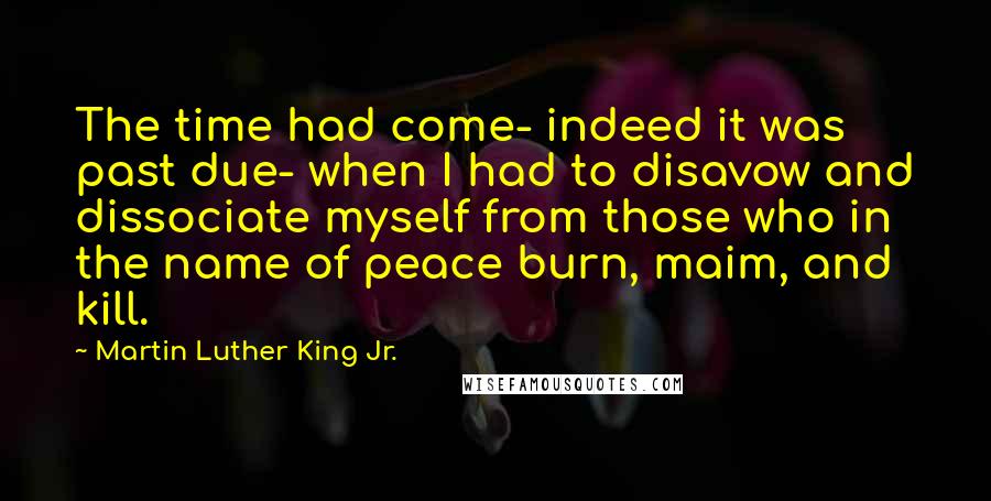 Martin Luther King Jr. Quotes: The time had come- indeed it was past due- when I had to disavow and dissociate myself from those who in the name of peace burn, maim, and kill.