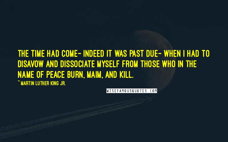 Martin Luther King Jr. Quotes: The time had come- indeed it was past due- when I had to disavow and dissociate myself from those who in the name of peace burn, maim, and kill.